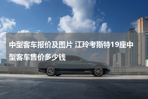 中型客车报价及图片 江玲考斯特19座中型客车售价多少钱