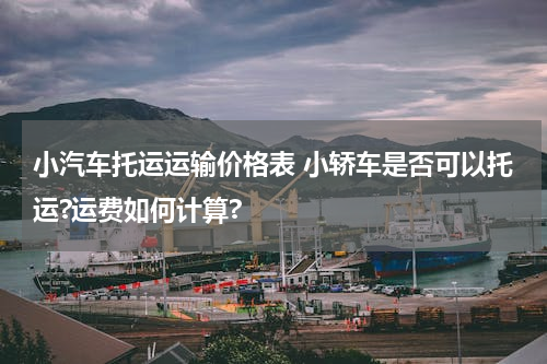 小汽车托运运输价格表 小轿车是否可以托运?运费如何计算?