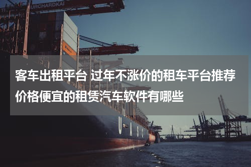 客车出租平台 过年不涨价的租车平台推荐价格便宜的租赁汽车软件有哪些