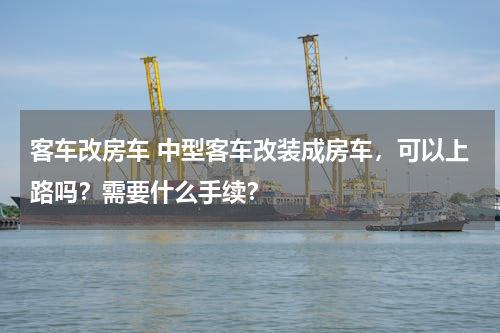 客车改房车 中型客车改装成房车，可以上路吗？需要什么手续？