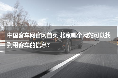 中国客车网官网首页 北京哪个网站可以找到租客车的信息？