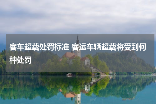客车超载处罚标准 客运车辆超载将受到何种处罚