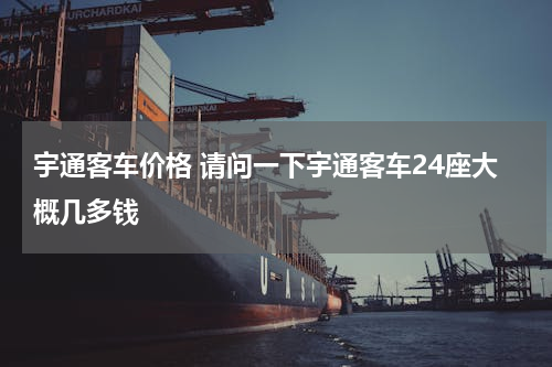 宇通客车价格 请问一下宇通客车24座大概几多钱