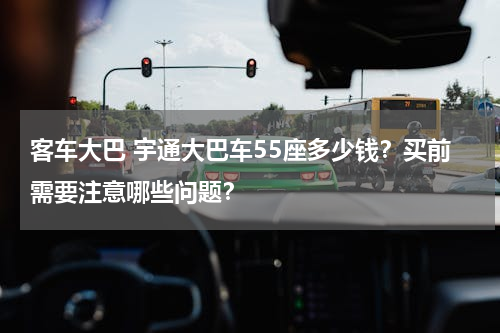 客车大巴 宇通大巴车55座多少钱？买前需要注意哪些问题？