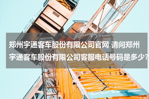 郑州宇通客车股份有限公司官网 请问郑州宇通客车股份有限公司客服电话号码是多少?