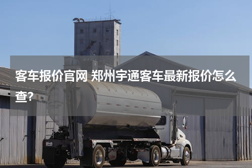 客车报价官网 郑州宇通客车最新报价怎么查？