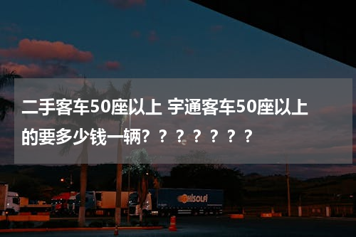 二手客车50座以上 宇通客车50座以上的要多少钱一辆？？？？？？？