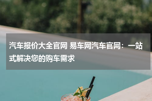 汽车报价大全官网 易车网汽车官网：一站式解决您的购车需求