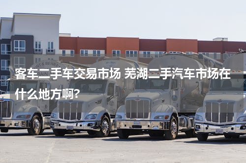 客车二手车交易市场 芜湖二手汽车市场在什么地方啊?