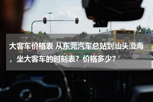 大客车价格表 从东莞汽车总站到汕头澄海，坐大客车的时刻表？价格多少？