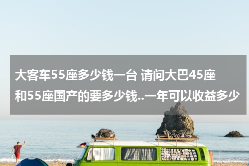 大客车55座多少钱一台 请问大巴45座和55座国产的要多少钱..一年可以收益多少