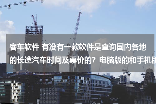 客车软件 有没有一款软件是查询国内各地的长途汽车时间及票价的？电脑版的和手机版的都要。
