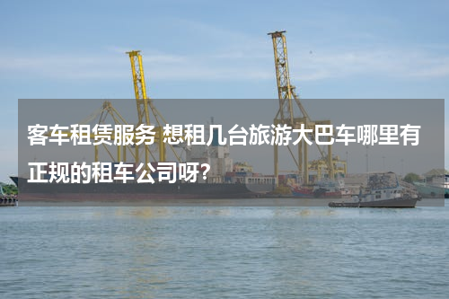 客车租赁服务 想租几台旅游大巴车哪里有正规的租车公司呀？