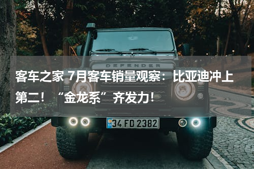 客车之家 7月客车销量观察：比亚迪冲上第二！“金龙系”齐发力！