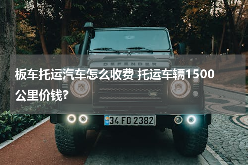 板车托运汽车怎么收费 托运车辆1500公里价钱?