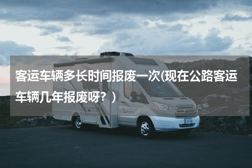 客运车辆多长时间报废一次(现在公路客运车辆几年报废呀？)