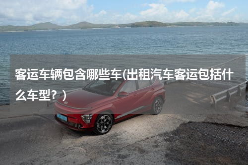 客运车辆包含哪些车(出租汽车客运包括什么车型？)