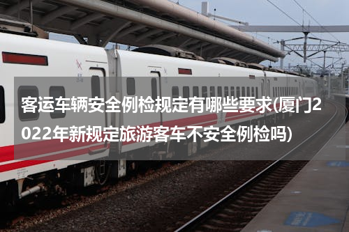 客运车辆安全例检规定有哪些要求(厦门2022年新规定旅游客车不安全例检吗)