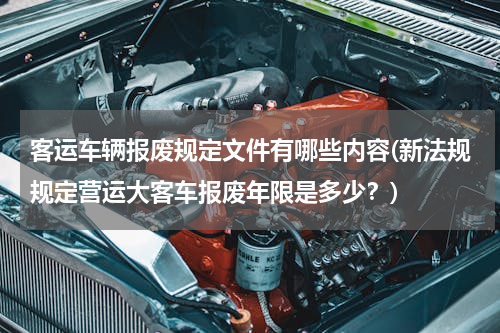 客运车辆报废规定文件有哪些内容(新法规规定营运大客车报废年限是多少？)