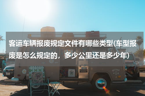 客运车辆报废规定文件有哪些类型(车型报废是怎么规定的，多少公里还是多少年)