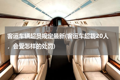 客运车辆超员规定最新(客运车超载20人，会受怎样的处罚)
