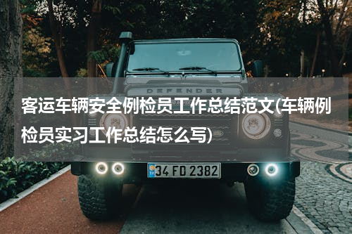 客运车辆安全例检员工作总结范文(车辆例检员实习工作总结怎么写)