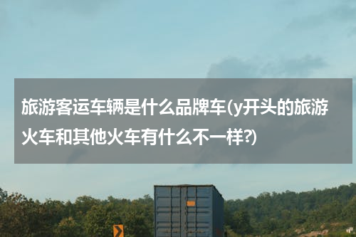 旅游客运车辆是什么品牌车(y开头的旅游火车和其他火车有什么不一样?)