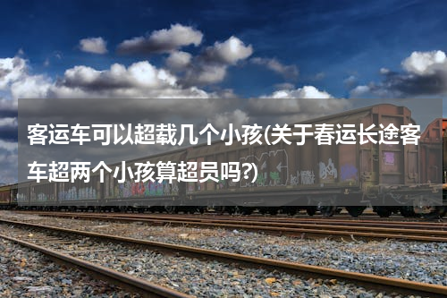 客运车可以超载几个小孩(关于春运长途客车超两个小孩算超员吗?)