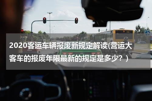 2020客运车辆报废新规定解读(营运大客车的报废年限最新的规定是多少？)