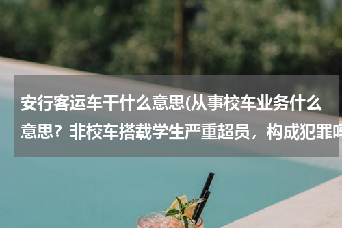 安行客运车干什么意思(从事校车业务什么意思？非校车搭载学生严重超员，构成犯罪吗？非正规客运车辆严重超员构成犯罪吗？)