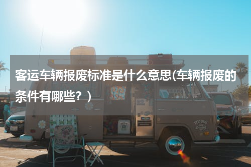 客运车辆报废标准是什么意思(车辆报废的条件有哪些？)