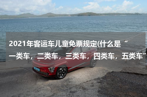 2021年客运车儿童免票规定(什么是“一类车，二类车，三类车，四类车，五类车”？)