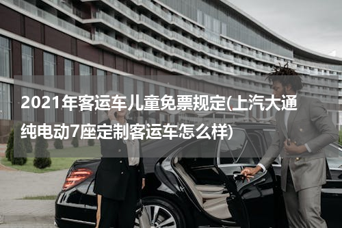 2021年客运车儿童免票规定(上汽大通纯电动7座定制客运车怎么样)