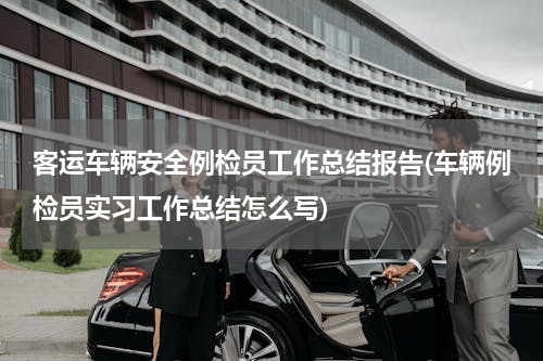 客运车辆安全例检员工作总结报告(车辆例检员实习工作总结怎么写)