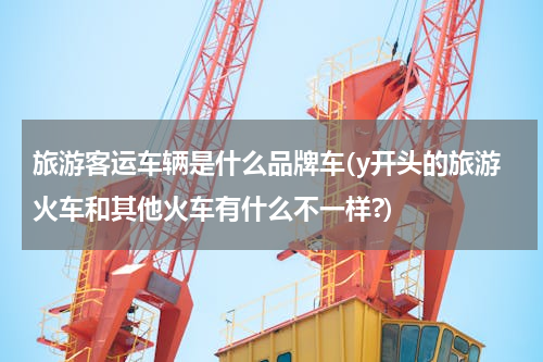 旅游客运车辆是什么品牌车(y开头的旅游火车和其他火车有什么不一样?)