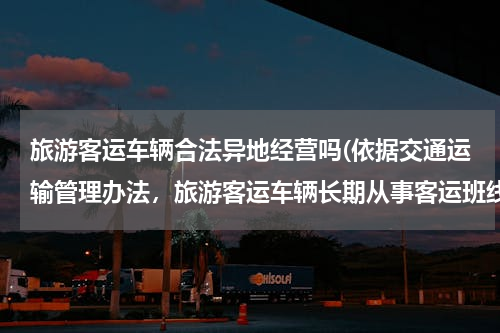 旅游客运车辆合法异地经营吗(依据交通运输管理办法，旅游客运车辆长期从事客运班线经营是否违规违法？)