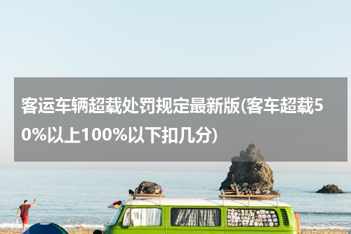 客运车辆超载处罚规定最新版(客车超载50%以上100%以下扣几分)