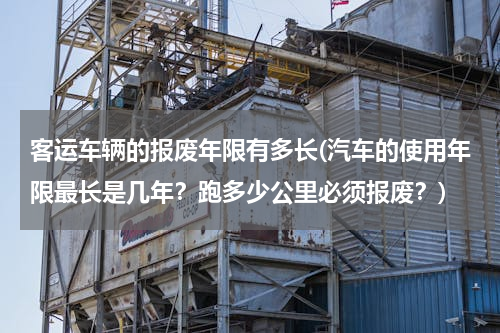 客运车辆的报废年限有多长(汽车的使用年限最长是几年？跑多少公里必须报废？)