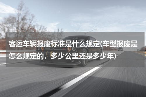 客运车辆报废标准是什么规定(车型报废是怎么规定的，多少公里还是多少年)