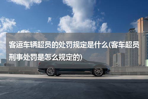 客运车辆超员的处罚规定是什么(客车超员刑事处罚是怎么规定的)