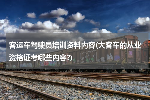 客运车驾驶员培训资料内容(大客车的从业资格证考哪些内容?)