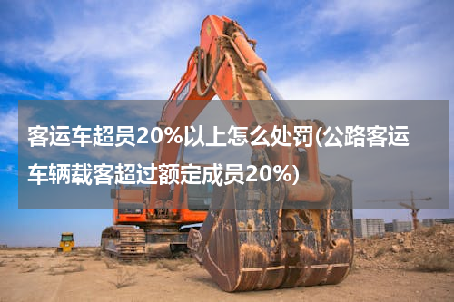 客运车超员20%以上怎么处罚(公路客运车辆载客超过额定成员20%)