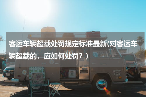 客运车辆超载处罚规定标准最新(对客运车辆超载的，应如何处罚？)