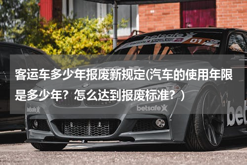 客运车多少年报废新规定(汽车的使用年限是多少年？怎么达到报废标准？)