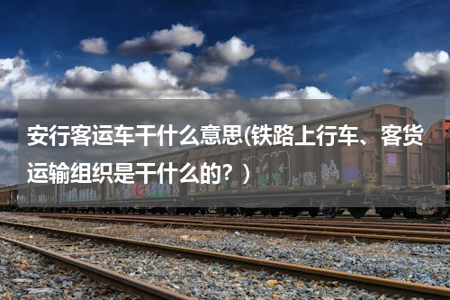 安行客运车干什么意思(铁路上行车、客货运输组织是干什么的？)