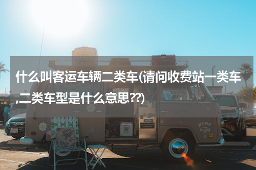 什么叫客运车辆二类车(请问收费站一类车,二类车型是什么意思??)