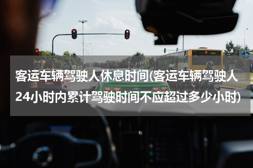 客运车辆驾驶人休息时间(客运车辆驾驶人24小时内累计驾驶时间不应超过多少小时)
