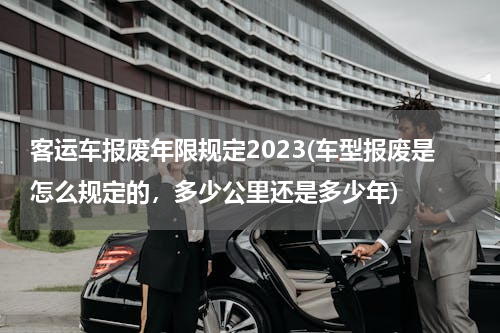 客运车报废年限规定2023(车型报废是怎么规定的，多少公里还是多少年)