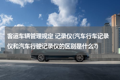客运车辆管理规定 记录仪(汽车行车记录仪和汽车行驶记录仪的区别是什么?)
