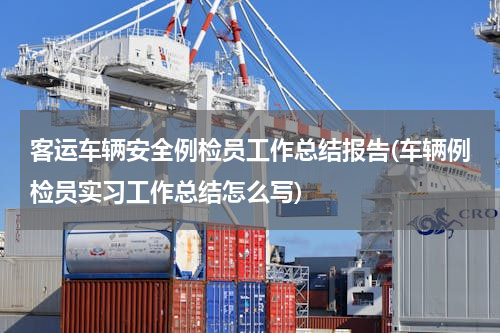客运车辆安全例检员工作总结报告(车辆例检员实习工作总结怎么写)